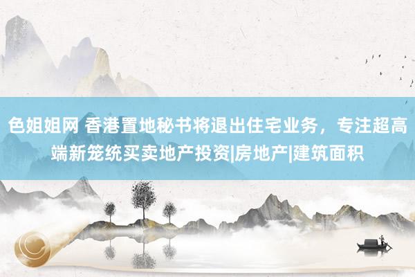 色姐姐网 香港置地秘书将退出住宅业务，专注超高端新笼统买卖地产投资|房地产|建筑面积