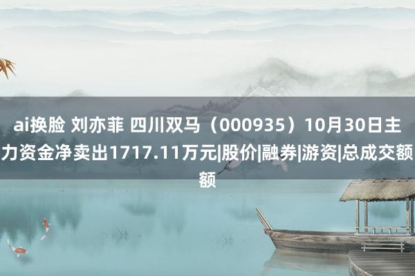 ai换脸 刘亦菲 四川双马（000935）10月30日主力资金净卖出1717.11万元|股价|融券|游资|总成交额