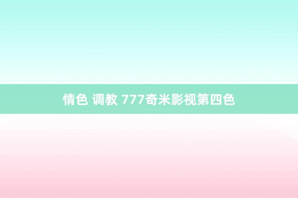 情色 调教 777奇米影视第四色