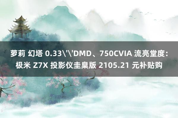 萝莉 幻塔 0.33''DMD、750CVIA 流亮堂度：极米 Z7X 投影仪圭臬版 2105.21 元补贴购