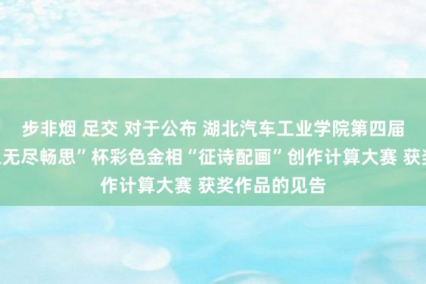 步非烟 足交 对于公布 湖北汽车工业学院第四届“我爱材料之无尽畅思”杯彩色金相“征诗配画”创作计算大赛 获奖作品的见告