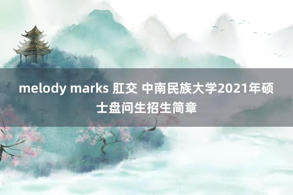 melody marks 肛交 中南民族大学2021年硕士盘问生招生简章