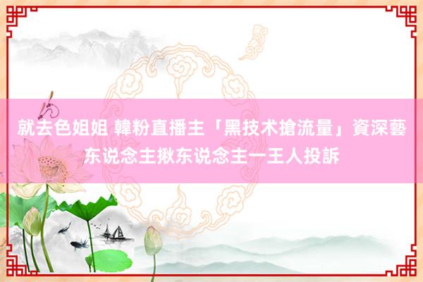 就去色姐姐 韓粉直播主「黑技术搶流量」　資深藝东说念主揪东说念主一王人投訴