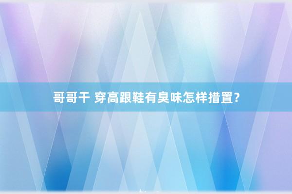 哥哥干 穿高跟鞋有臭味怎样措置？