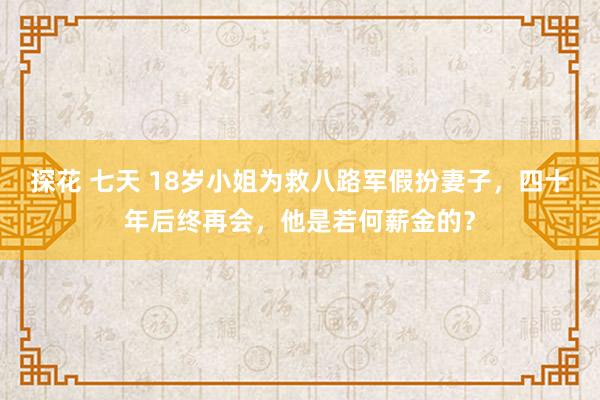 探花 七天 18岁小姐为救八路军假扮妻子，四十年后终再会，他是若何薪金的？