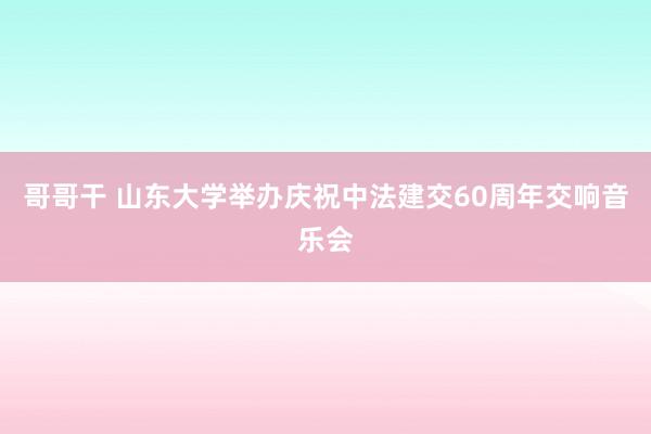 哥哥干 山东大学举办庆祝中法建交60周年交响音乐会