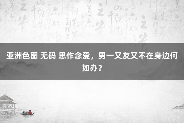 亚洲色图 无码 思作念爱，男一又友又不在身边何如办？