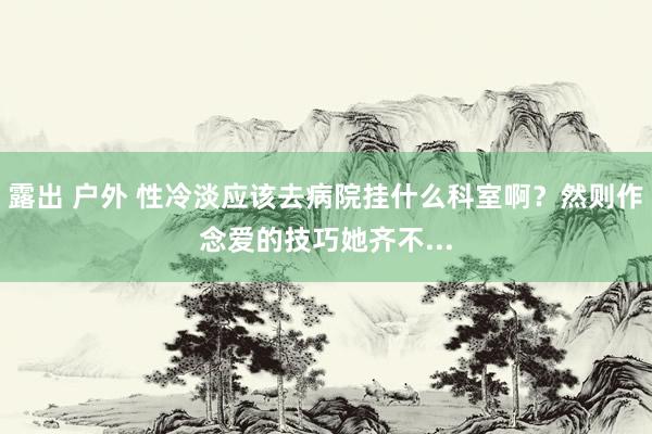 露出 户外 性冷淡应该去病院挂什么科室啊？然则作念爱的技巧她齐不...