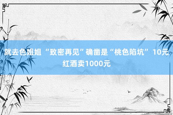 就去色姐姐 “致密再见”确凿是“桃色陷坑” 10元红酒卖1000元