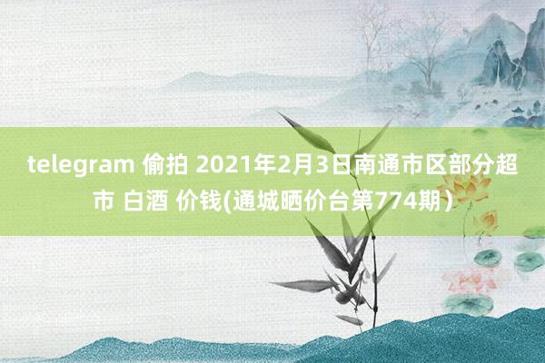 telegram 偷拍 2021年2月3日南通市区部分超市 白酒 价钱(通城晒价台第774期）