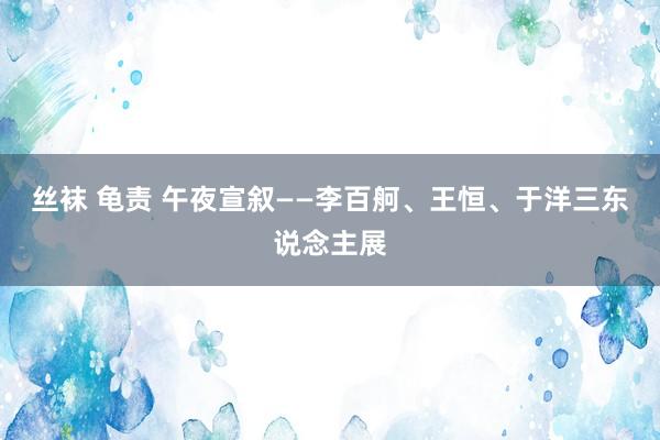 丝袜 龟责 午夜宣叙——李百舸、王恒、于洋三东说念主展