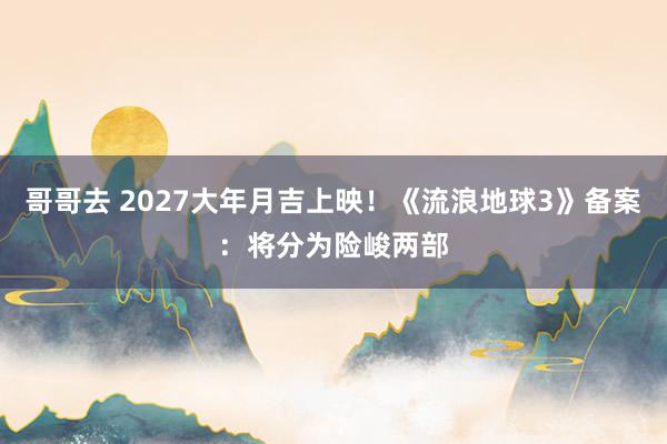 哥哥去 2027大年月吉上映！《流浪地球3》备案：将分为险峻两部