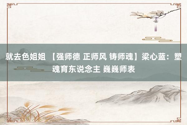 就去色姐姐 【强师德 正师风 铸师魂】梁心蓝：塑魂育东说念主 巍巍师表