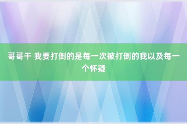 哥哥干 我要打倒的是每一次被打倒的我以及每一个怀疑