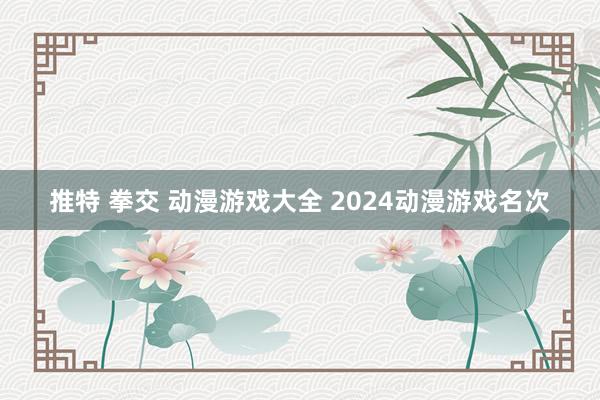 推特 拳交 动漫游戏大全 2024动漫游戏名次