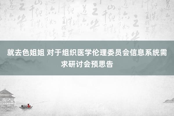 就去色姐姐 对于组织医学伦理委员会信息系统需求研讨会预思告