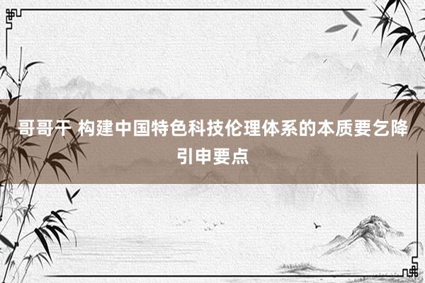 哥哥干 构建中国特色科技伦理体系的本质要乞降引申要点