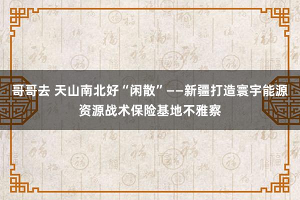 哥哥去 天山南北好“闲散”——新疆打造寰宇能源资源战术保险基地不雅察