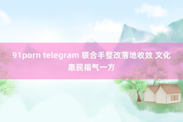 91porn telegram 狠合手整改落地收效 文化惠民福气一方