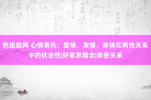 色姐姐网 心情寄托：爱情、友情、亲情在两性关系中的伏击性|好意思瞻念|亲密关系