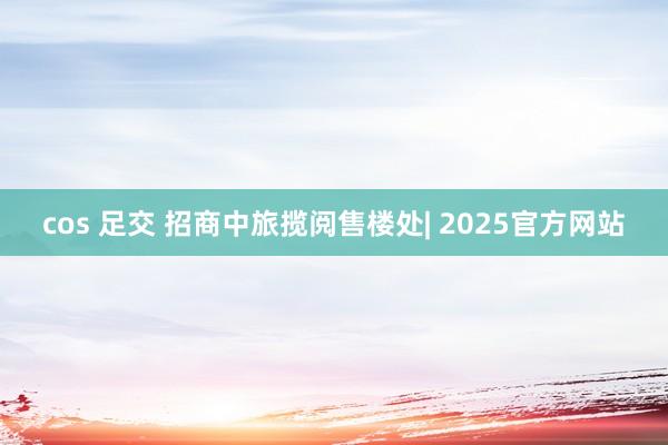 cos 足交 招商中旅揽阅售楼处| 2025官方网站