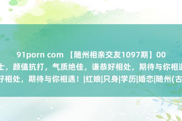 91porn com 【随州相亲交友1097期】00年公事员姑娘姐&硕士，颜值抗打，气质绝佳，谦恭好相处，期待与你相遇！|红娘|只身|学历|婚恋|随州(古代)