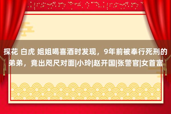 探花 白虎 姐姐喝喜酒时发现，9年前被奉行死刑的弟弟，竟出咫尺对面|小玲|赵开国|张警官|女首富